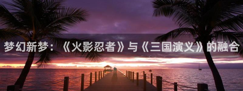 动漫之家免费观看：梦幻新梦：《火影忍者》与《三国演义》的融合